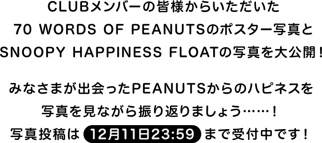 CLUBメンバーの皆様からいただいた70 WORDS OF PEANUTSのポスター写真とSNOOPY HAPPINESS FLOATの写真を大公開！ みなさまが出会ったPEANUTSからのハピネスを写真を見ながら振り返りましょう……！写真投稿は12月11日23:59まで受付中です！