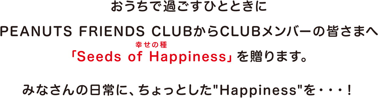 おうちで過ごすひとときにPEANUTS FRIENDS CLUBからCLUBメンバーの皆さまへ「Seeds of Happiness（幸せの種）」を贈ります。  みなさんの日常に、ちょっとしたHappinessを・・・！